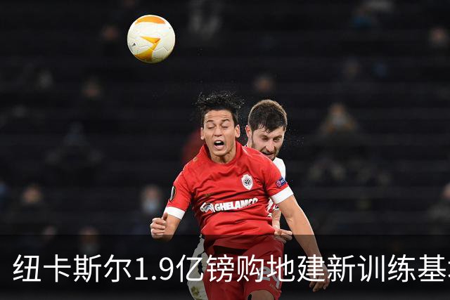 纽卡斯尔1.9亿镑购地建新训练基地 目标2029-30赛季前启用